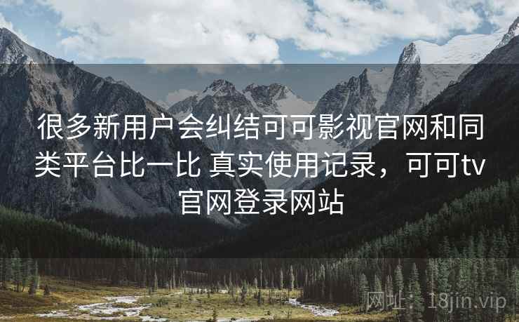 很多新用户会纠结可可影视官网和同类平台比一比 真实使用记录，可可tv官网登录网站