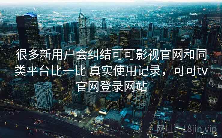 很多新用户会纠结可可影视官网和同类平台比一比 真实使用记录，可可tv官网登录网站