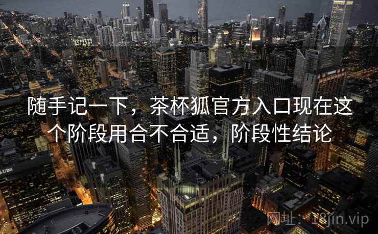 随手记一下，茶杯狐官方入口现在这个阶段用合不合适，阶段性结论