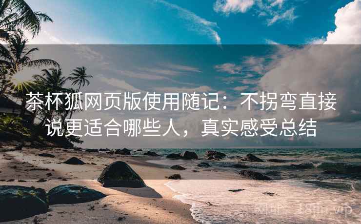 茶杯狐网页版使用随记：不拐弯直接说更适合哪些人，真实感受总结