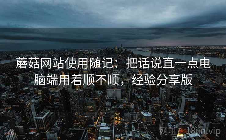 蘑菇网站使用随记:把话说直一点电脑端用着顺不顺,经验分享版 蘑菇网站使用随记:把话说直一点电脑端用着顺不顺,经验分享版