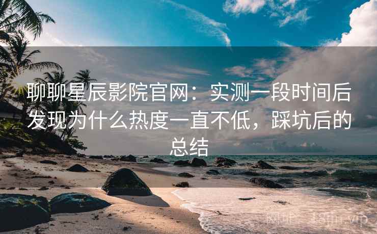 聊聊星辰影院官网：实测一段时间后发现为什么热度一直不低，踩坑后的总结