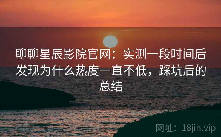 聊聊星辰影院官网：实测一段时间后发现为什么热度一直不低，踩坑后的总结