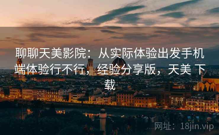 聊聊天美影院:从实际体验出发手机端体验行不行,经验分享版,天美 下载 聊聊天美影院:从实际体验出发手机端体验行不行,经验分享版,天美 下载