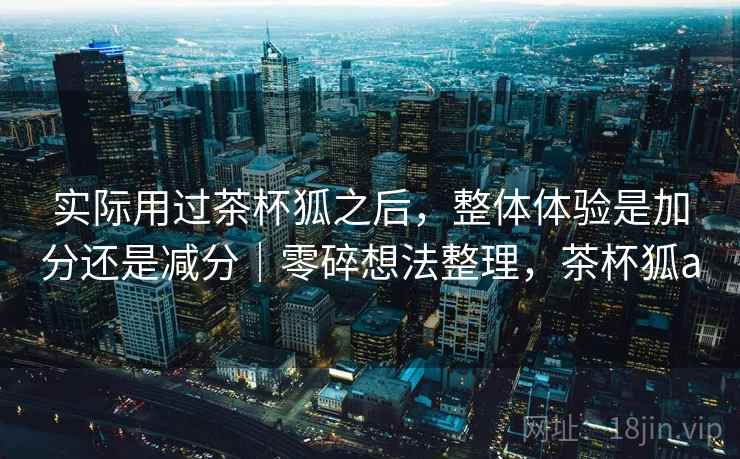 实际用过茶杯狐之后，整体体验是加分还是减分｜零碎想法整理，茶杯狐a