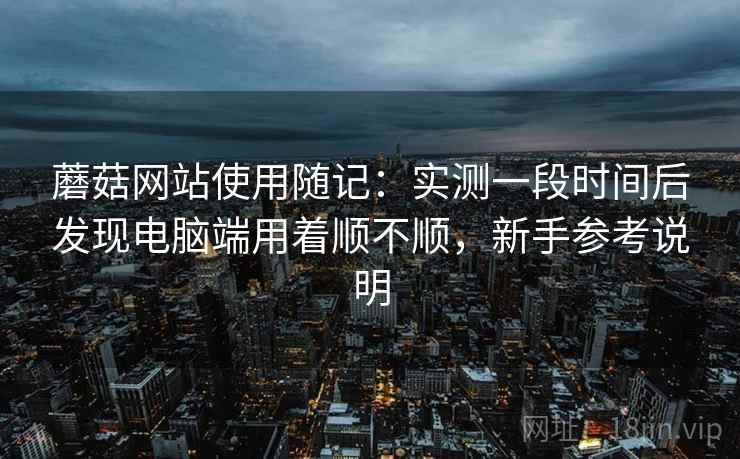 蘑菇网站使用随记：实测一段时间后发现电脑端用着顺不顺，新手参考说明