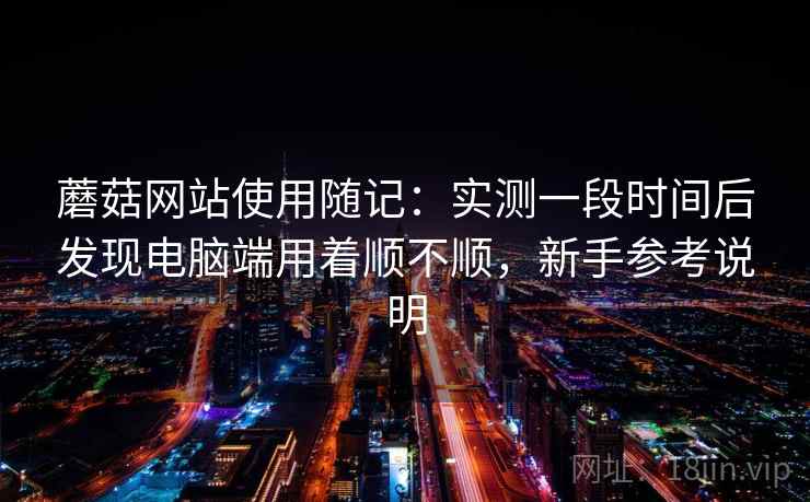 蘑菇网站使用随记:实测一段时间后发现电脑端用着顺不顺,新手参考说明 蘑菇网站使用随记:实测一段时间后发现电脑端用着顺不顺,新手参考说明