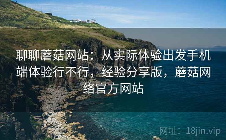 聊聊蘑菇网站:从实际体验出发手机端体验行不行,经验分享版,蘑菇网络官方网站 聊聊蘑菇网站:从实际体验出发手机端体验行不行,经验分享版,蘑菇网络官方网站