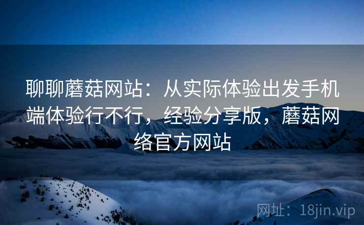 聊聊蘑菇网站：从实际体验出发手机端体验行不行，经验分享版，蘑菇网络官方网站