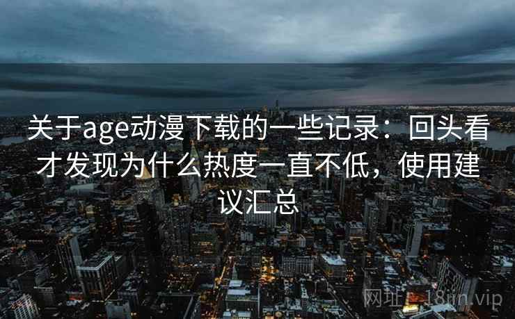 关于age动漫下载的一些记录：回头看才发现为什么热度一直不低，使用建议汇总