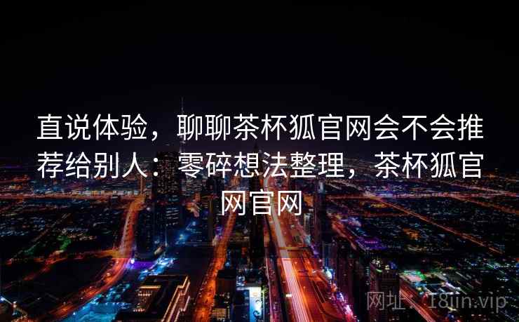 直说体验，聊聊茶杯狐官网会不会推荐给别人：零碎想法整理，茶杯狐官网官网