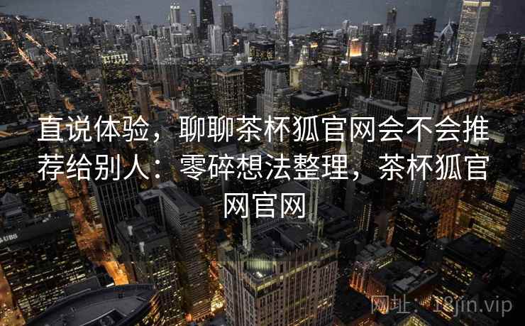 直说体验,聊聊茶杯狐官网会不会推荐给别人:零碎想法整理,茶杯狐官网官网 直说体验,聊聊茶杯狐官网会不会推荐给别人:零碎想法整理,茶杯狐官网官网