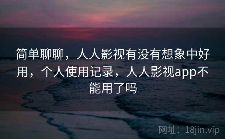 简单聊聊，人人影视有没有想象中好用，个人使用记录，人人影视app不能用了吗