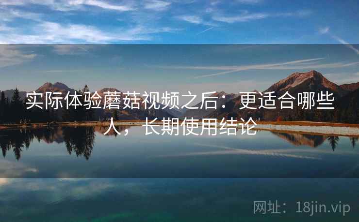 实际体验蘑菇视频之后:更适合哪些人,长期使用结论 实际体验蘑菇视频之后:更适合哪些人,长期使用结论