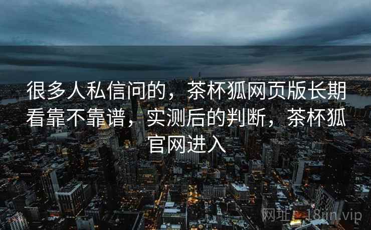很多人私信问的,茶杯狐网页版长期看靠不靠谱,实测后的判断,茶杯狐官网进入 很多人私信问的,茶杯狐网页版长期看靠不靠谱,实测后的判断,茶杯狐官网进入