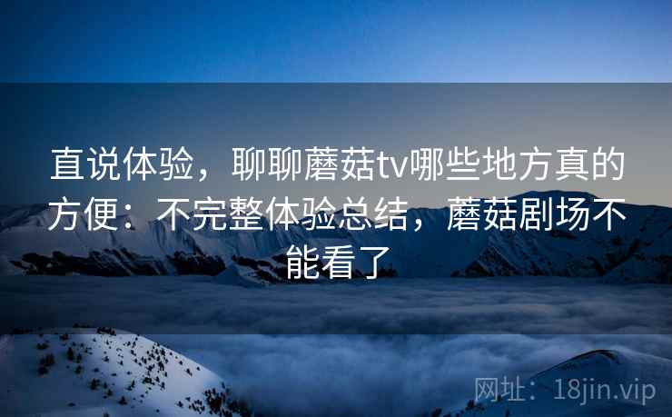 直说体验,聊聊蘑菇tv哪些地方真的方便:不完整体验总结,蘑菇剧场不能看了 直说体验,聊聊蘑菇tv哪些地方真的方便:不完整体验总结,蘑菇剧场不能看了