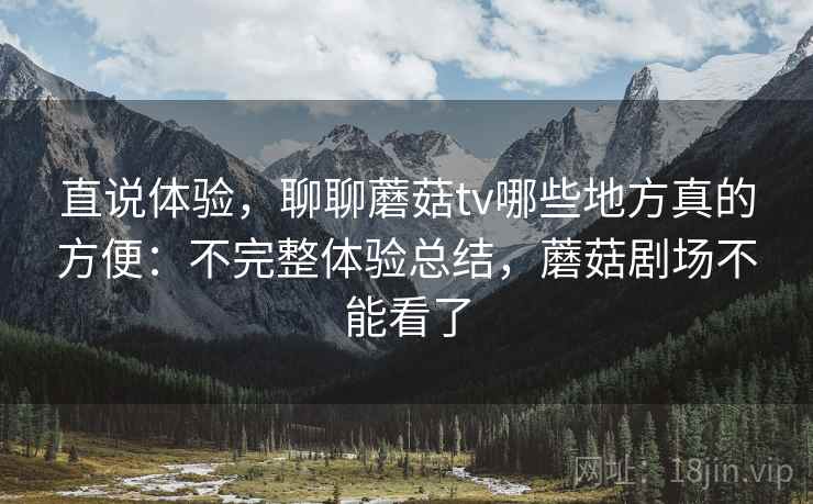 直说体验，聊聊蘑菇tv哪些地方真的方便：不完整体验总结，蘑菇剧场不能看了