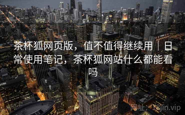 茶杯狐网页版,值不值得继续用|日常使用笔记,茶杯狐网站什么都能看吗 茶杯狐网页版,值不值得继续用|日常使用笔记,茶杯狐网站什么都能看吗