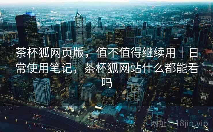茶杯狐网页版,值不值得继续用|日常使用笔记,茶杯狐网站什么都能看吗 茶杯狐网页版,值不值得继续用|日常使用笔记,茶杯狐网站什么都能看吗