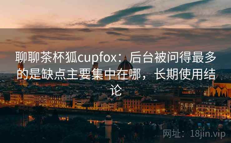 聊聊茶杯狐cupfox：后台被问得最多的是缺点主要集中在哪，长期使用结论