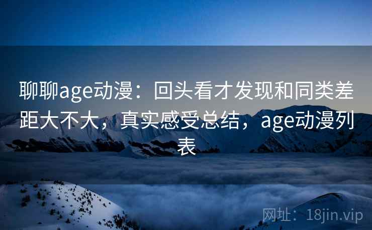 聊聊age动漫：回头看才发现和同类差距大不大，真实感受总结，age动漫列表
