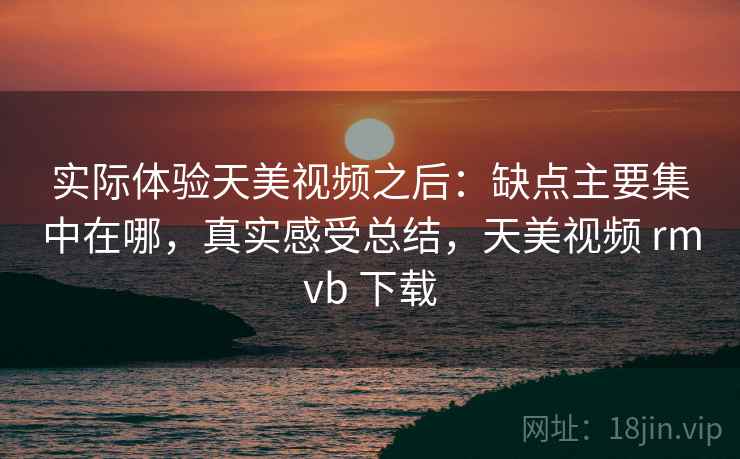 实际体验天美视频之后：缺点主要集中在哪，真实感受总结，天美视频 rmvb 下载
