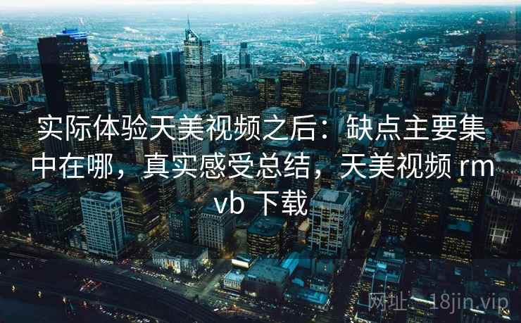 实际体验天美视频之后：缺点主要集中在哪，真实感受总结，天美视频 rmvb 下载