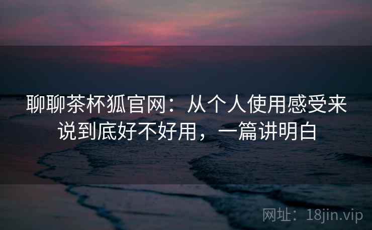 聊聊茶杯狐官网:从个人使用感受来说到底好不好用,一篇讲明白 聊聊茶杯狐官网:从个人使用感受来说到底好不好用,一篇讲明白