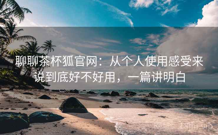 聊聊茶杯狐官网:从个人使用感受来说到底好不好用,一篇讲明白 聊聊茶杯狐官网:从个人使用感受来说到底好不好用,一篇讲明白