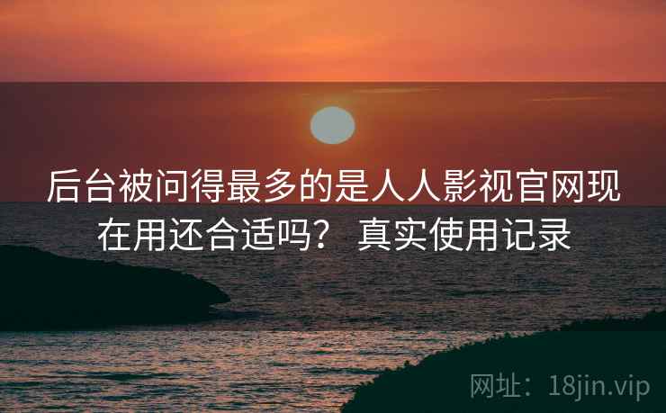 后台被问得最多的是人人影视官网现在用还合适吗? 真实使用记录 后台被问得最多的是人人影视官网现在用还合适吗? 真实使用记录