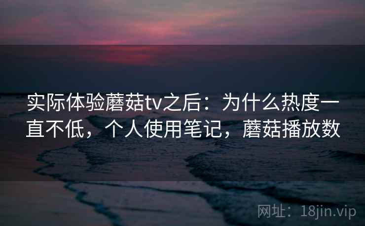 实际体验蘑菇tv之后:为什么热度一直不低,个人使用笔记,蘑菇播放数 实际体验蘑菇tv之后:为什么热度一直不低,个人使用笔记,蘑菇播放数