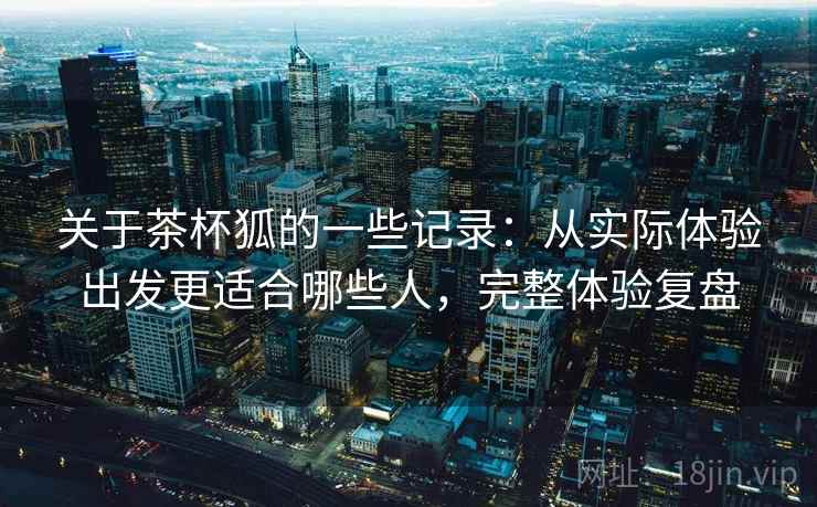 关于茶杯狐的一些记录：从实际体验出发更适合哪些人，完整体验复盘