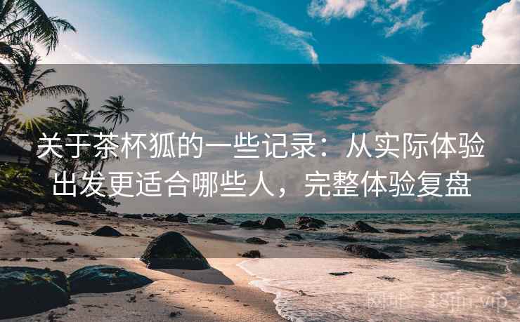 关于茶杯狐的一些记录:从实际体验出发更适合哪些人,完整体验复盘 关于茶杯狐的一些记录:从实际体验出发更适合哪些人,完整体验复盘