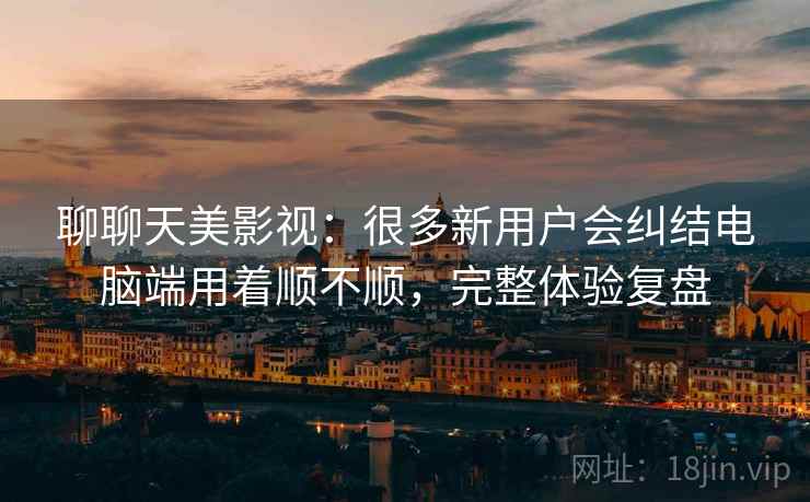 聊聊天美影视:很多新用户会纠结电脑端用着顺不顺,完整体验复盘 聊聊天美影视:很多新用户会纠结电脑端用着顺不顺,完整体验复盘