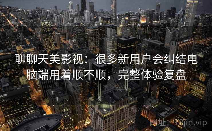 聊聊天美影视：很多新用户会纠结电脑端用着顺不顺，完整体验复盘