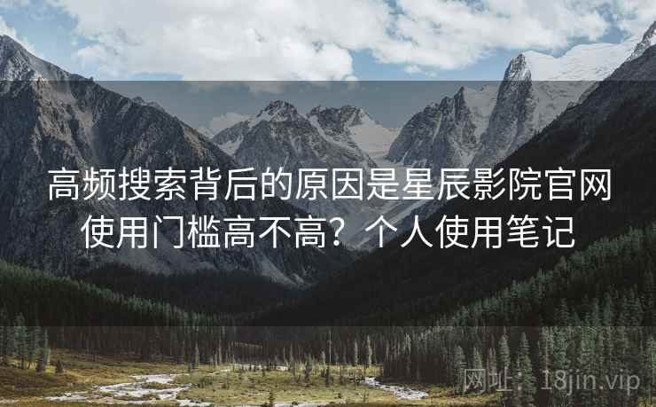 高频搜索背后的原因是星辰影院官网使用门槛高不高？个人使用笔记