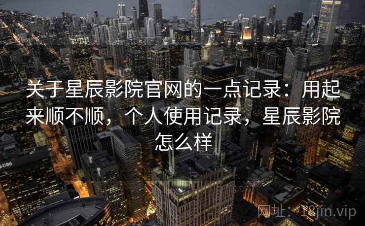 关于星辰影院官网的一点记录：用起来顺不顺，个人使用记录，星辰影院怎么样